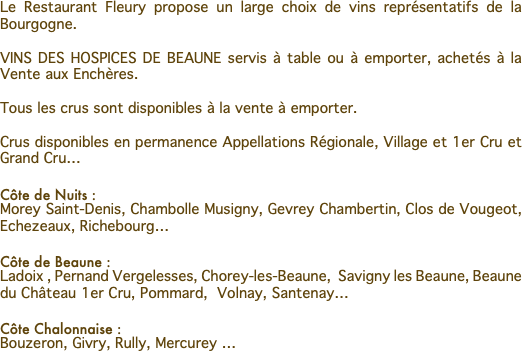 Le Restaurant Fleury propose un large choix de vins représentatifs de la Bourgogne. VINS DES HOSPICES DE BEAUNE servis à table ou à emporter, achetés à la Vente aux Enchères. Tous les crus sont disponibles à la vente à emporter. Crus disponibles en permanence Appellations Régionale, Village et 1er Cru et Grand Cru… Côte de Nuits : Morey Saint-Denis, Chambolle Musigny, Gevrey Chambertin, Clos de Vougeot, Echezeaux, Richebourg… Côte de Beaune : Ladoix , Pernand Vergelesses, Chorey-les-Beaune, Savigny les Beaune, Beaune du Château 1er Cru, Pommard, Volnay, Santenay… Côte Chalonnaise : Bouzeron, Givry, Rully, Mercurey …