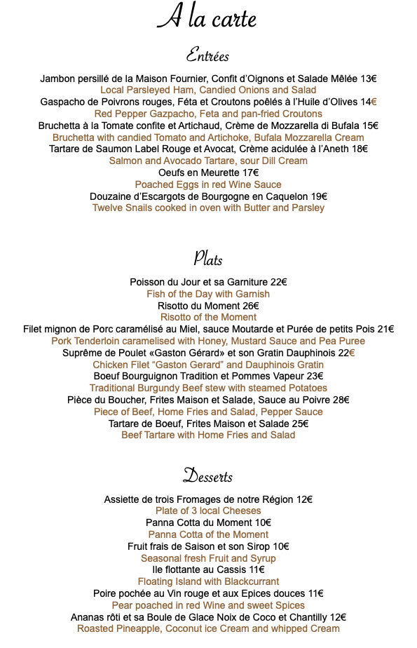 A la carte Entrées Jambon persillé de la Maison Fournier, Confit d’Oignons et Salade Mêlée 13€ Local Parsleyed Ham, Candied Onions and Salad Gaspacho de Poivrons rouges, Féta et Croutons poêlés à l’Huile d’Olives 14€ Red Pepper Gazpacho, Feta and pan-fried Croutons Bruchetta à la Tomate confite et Artichaud, Crème de Mozzarella di Bufala 15€ Bruchetta with candied Tomato and Artichoke, Bufala Mozzarella Cream Tartare de Saumon Label Rouge et Avocat, Crème acidulée à l’Aneth 18€ Salmon and Avocado Tartare, sour Dill Cream Oeufs en Meurette 17€ Poached Eggs in red Wine Sauce Douzaine d’Escargots de Bourgogne en Caquelon 19€ Twelve Snails cooked in oven with Butter and Parsley Plats Poisson du Jour et sa Garniture 22€ Fish of the Day with Garnish Risotto du Moment 26€ Risotto of the Moment Filet mignon de Porc caramélisé au Miel, sauce Moutarde et Purée de petits Pois 21€ Pork Tenderloin caramelised with Honey, Mustard Sauce and Pea Puree Suprême de Poulet «Gaston Gérard» et son Gratin Dauphinois 22€ Chicken Filet “Gaston Gerard” and Dauphinois Gratin Boeuf Bourguignon Tradition et Pommes Vapeur 23€ Traditional Burgundy Beef stew with steamed Potatoes Pièce du Boucher, Frites Maison et Salade, Sauce au Poivre 28€ Piece of Beef, Home Fries and Salad, Pepper Sauce Tartare de Boeuf, Frites Maison et Salade 25€ Beef Tartare with Home Fries and Salad Desserts Assiette de trois Fromages de notre Région 12€ Plate of 3 local Cheeses Panna Cotta du Moment 10€ Panna Cotta of the Moment Fruit frais de Saison et son Sirop 10€ Seasonal fresh Fruit and Syrup Ile flottante au Cassis 11€ Floating Island with Blackcurrant Poire pochée au Vin rouge et aux Epices douces 11€ Pear poached in red Wine and sweet Spices Ananas rôti et sa Boule de Glace Noix de Coco et Chantilly 12€ Roasted Pineapple, Coconut ice Cream and whipped Cream 